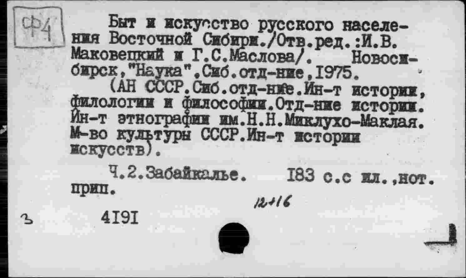 ﻿
Быт і искусство русского населення Восточной Сибири./Отв.ред.:И.В. Маковецкий и Г.С.Маслова/. É _______
бирск.Т “ “ *	----
(АН
Г. С.Маслова/.	Новоси-
"•Сиб.отд-ние,1975.
’.Сиб. отд-ние. Ин-т истории, филологин я философии-Отд-ние истории. Ин-т этнографии им.Н.Н.Миклухо-Маклая. М-во культуры СССР.Ин-т истории искусств).
4.2.Забайкалье.	183 с.с ил.,нот
прип.
liSK 4191